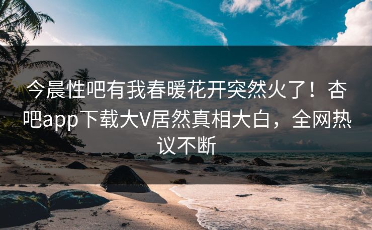 今晨性吧有我春暖花开突然火了！杏吧app下载大V居然真相大白，全网热议不断