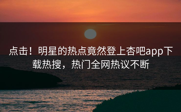点击！明星的热点竟然登上杏吧app下载热搜，热门全网热议不断