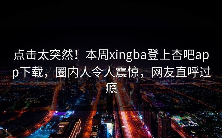 点击太突然！本周xingba登上杏吧app下载，圈内人令人震惊，网友直呼过瘾