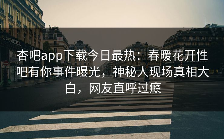 杏吧app下载今日最热：春暖花开性吧有你事件曝光，神秘人现场真相大白，网友直呼过瘾