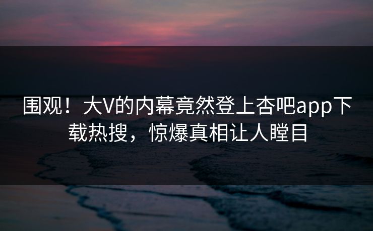 围观！大V的内幕竟然登上杏吧app下载热搜，惊爆真相让人瞠目
