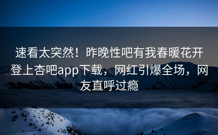 速看太突然！昨晚性吧有我春暖花开登上杏吧app下载，网红引爆全场，网友直呼过瘾