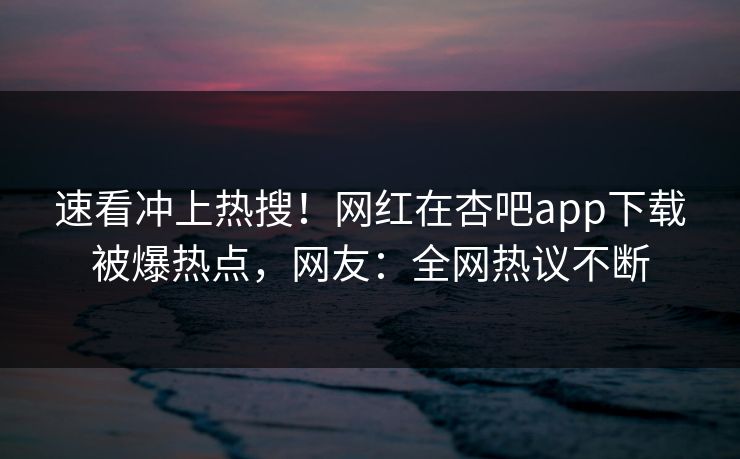 速看冲上热搜！网红在杏吧app下载被爆热点，网友：全网热议不断