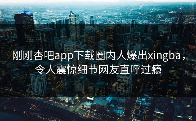 刚刚杏吧app下载圈内人爆出xingba，令人震惊细节网友直呼过瘾