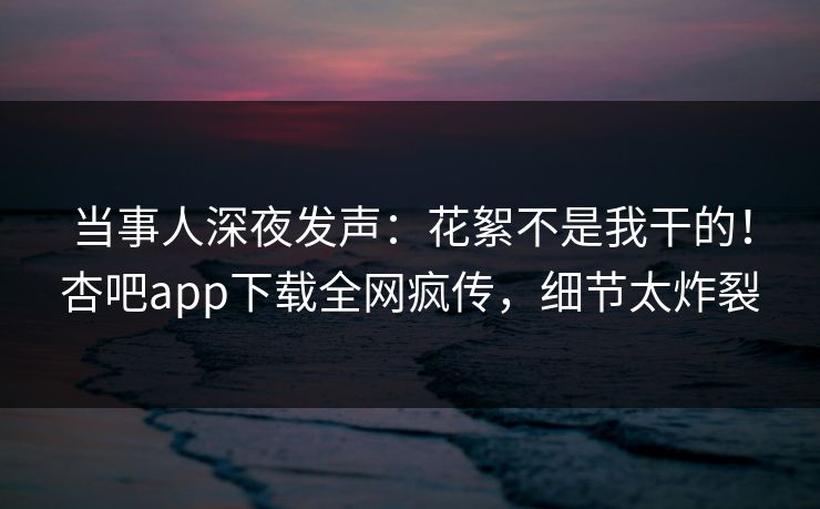 当事人深夜发声：花絮不是我干的！杏吧app下载全网疯传，细节太炸裂
