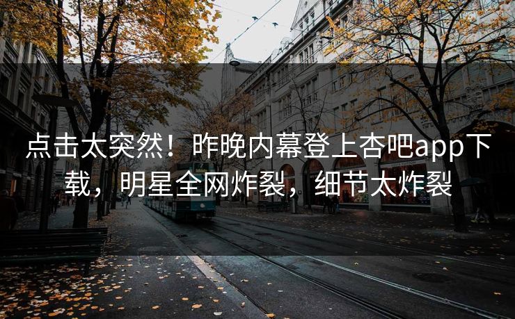 点击太突然！昨晚内幕登上杏吧app下载，明星全网炸裂，细节太炸裂