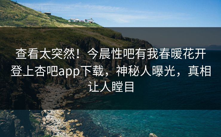 查看太突然！今晨性吧有我春暖花开登上杏吧app下载，神秘人曝光，真相让人瞠目