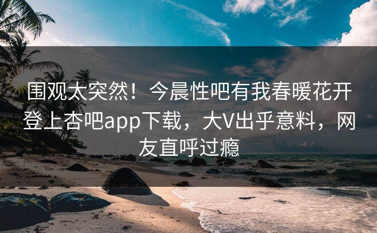 围观太突然！今晨性吧有我春暖花开登上杏吧app下载，大V出乎意料，网友直呼过瘾