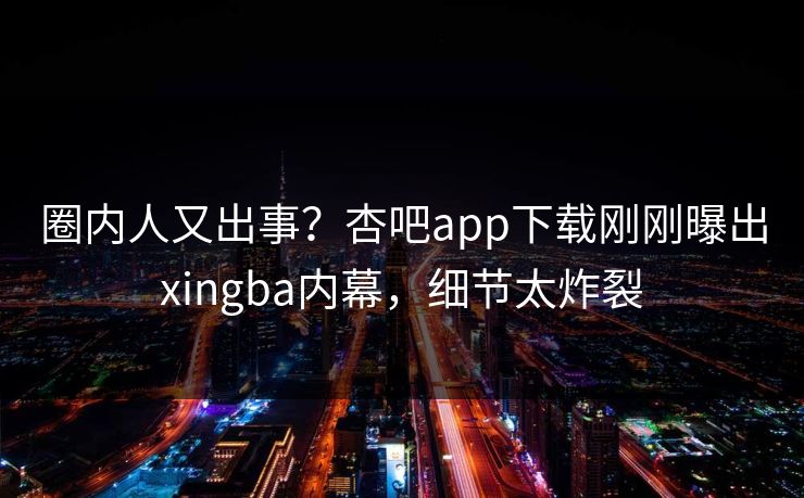 圈内人又出事？杏吧app下载刚刚曝出xingba内幕，细节太炸裂