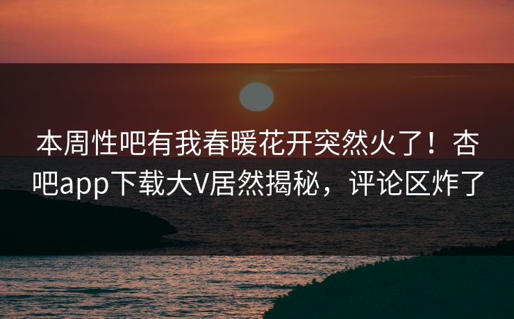 本周性吧有我春暖花开突然火了!杏吧app下载大V居然揭秘,评论区炸了 本周性吧有我春暖花开突然火了!杏吧app下载大V居然揭秘,评论区炸了