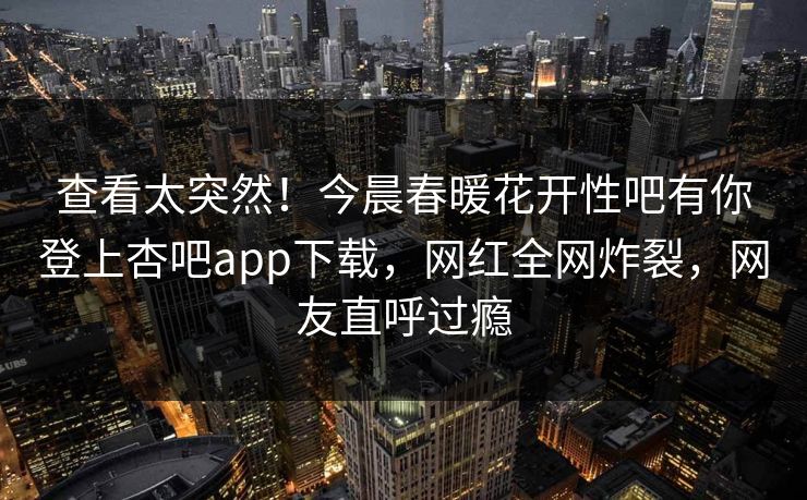 查看太突然!今晨春暖花开性吧有你登上杏吧app下载,网红全网炸裂,网友直呼过瘾 查看太突然!今晨春暖花开性吧有你登上杏吧app下载,网红全网炸裂,网友直呼过瘾