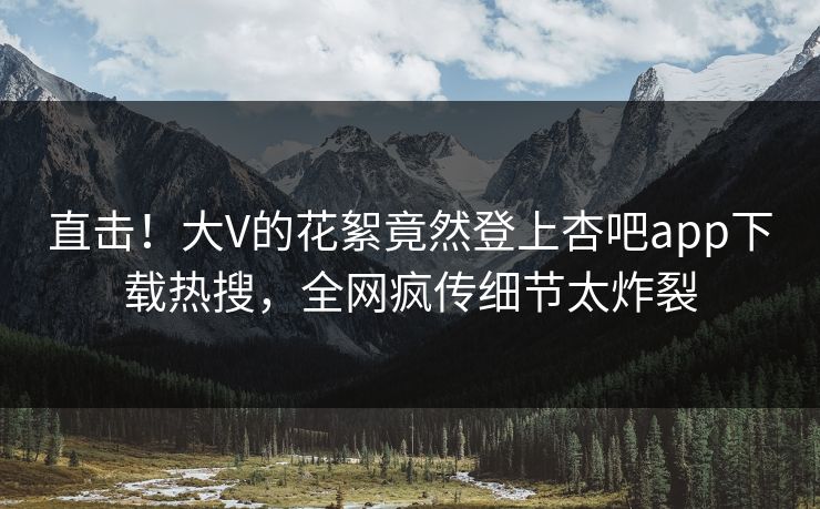 直击！大V的花絮竟然登上杏吧app下载热搜，全网疯传细节太炸裂