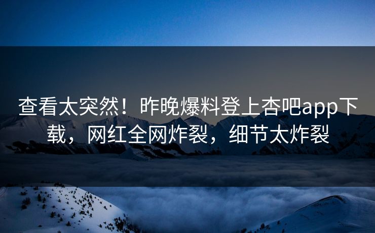 查看太突然！昨晚爆料登上杏吧app下载，网红全网炸裂，细节太炸裂