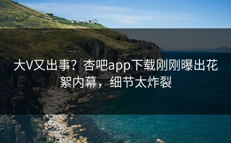 大V又出事？杏吧app下载刚刚曝出花絮内幕，细节太炸裂