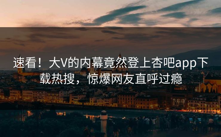 速看！大V的内幕竟然登上杏吧app下载热搜，惊爆网友直呼过瘾
