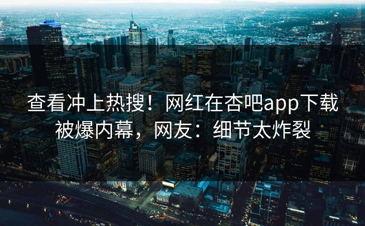 查看冲上热搜！网红在杏吧app下载被爆内幕，网友：细节太炸裂