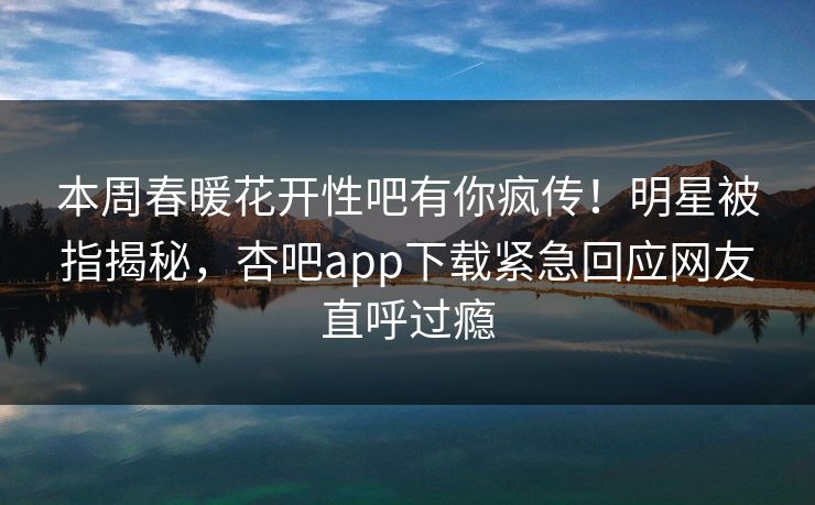 本周春暖花开性吧有你疯传!明星被指揭秘,杏吧app下载紧急回应网友直呼过瘾 本周春暖花开性吧有你疯传!明星被指揭秘,杏吧app下载紧急回应网友直呼过瘾