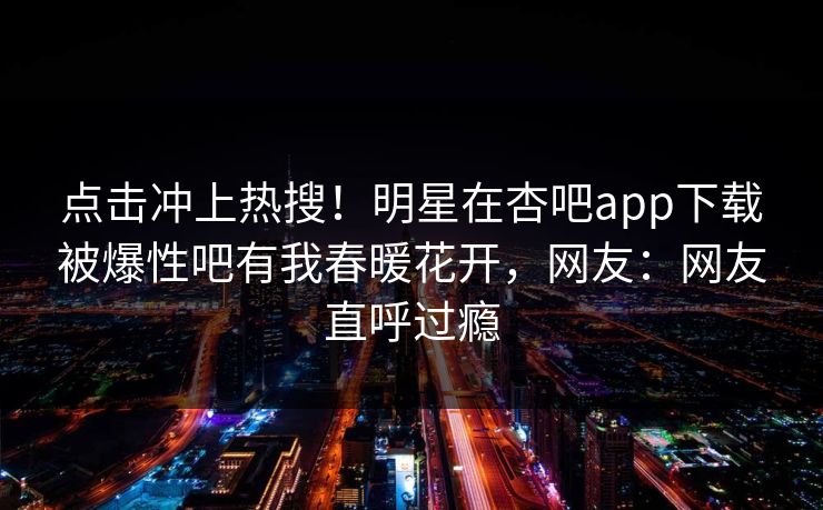 点击冲上热搜！明星在杏吧app下载被爆性吧有我春暖花开，网友：网友直呼过瘾