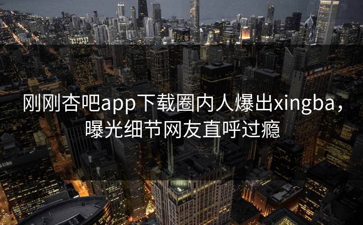 刚刚杏吧app下载圈内人爆出xingba，曝光细节网友直呼过瘾