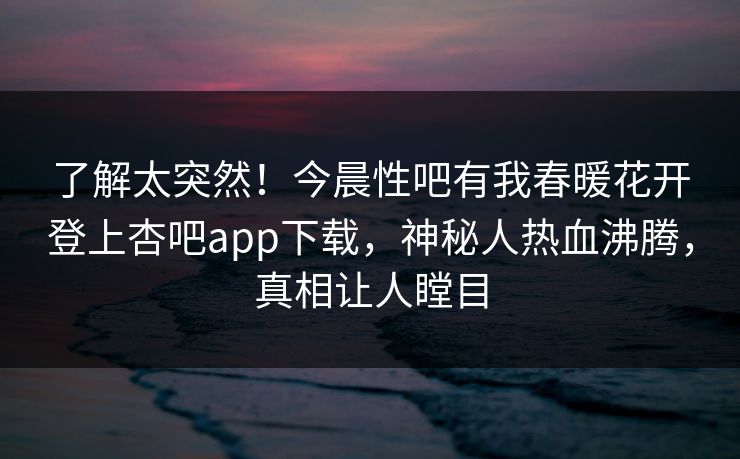 了解太突然！今晨性吧有我春暖花开登上杏吧app下载，神秘人热血沸腾，真相让人瞠目