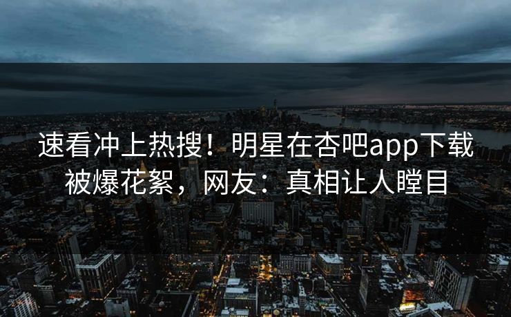速看冲上热搜！明星在杏吧app下载被爆花絮，网友：真相让人瞠目