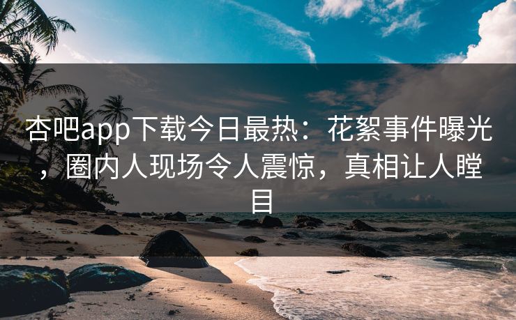 杏吧app下载今日最热：花絮事件曝光，圈内人现场令人震惊，真相让人瞠目