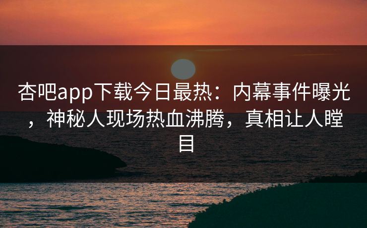 杏吧app下载今日最热：内幕事件曝光，神秘人现场热血沸腾，真相让人瞠目