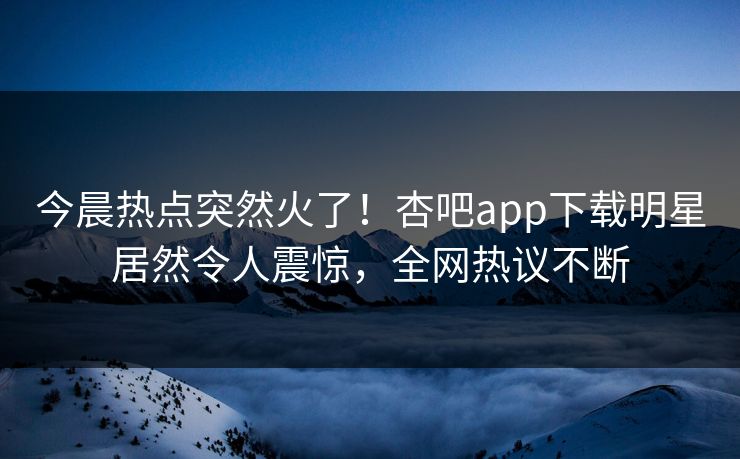 今晨热点突然火了！杏吧app下载明星居然令人震惊，全网热议不断