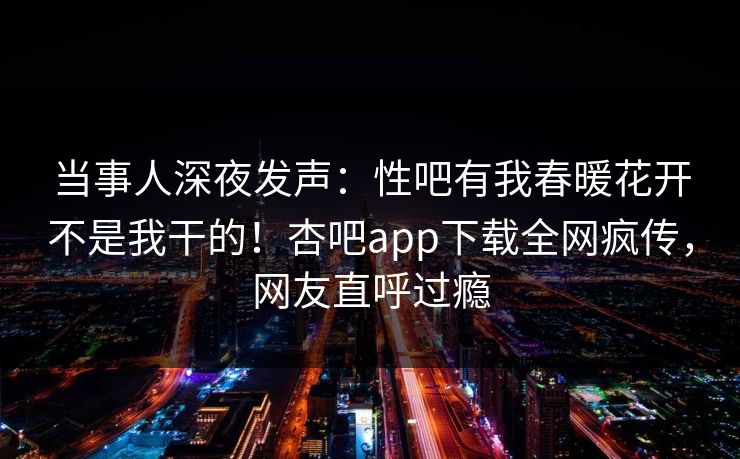 当事人深夜发声：性吧有我春暖花开不是我干的！杏吧app下载全网疯传，网友直呼过瘾