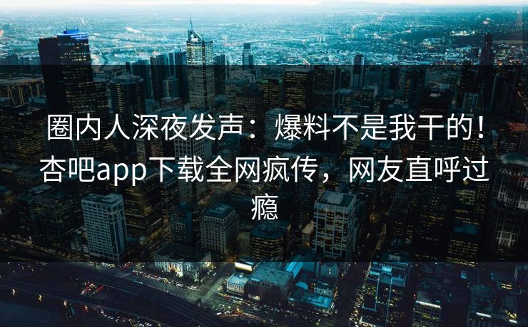 圈内人深夜发声：爆料不是我干的！杏吧app下载全网疯传，网友直呼过瘾