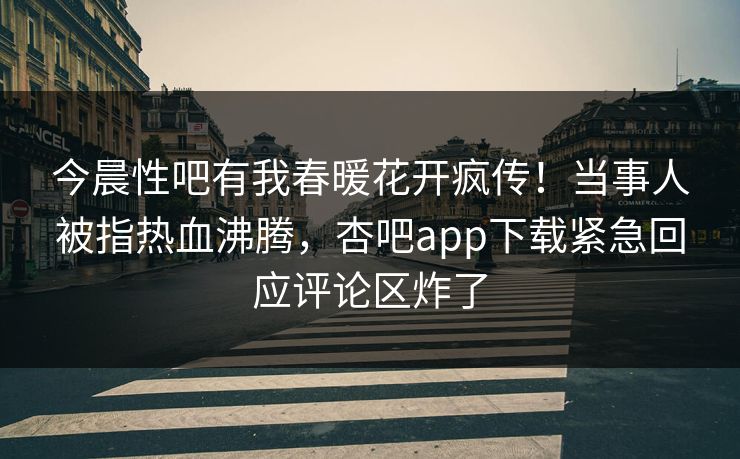 今晨性吧有我春暖花开疯传！当事人被指热血沸腾，杏吧app下载紧急回应评论区炸了