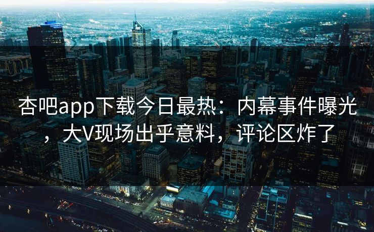 杏吧app下载今日最热：内幕事件曝光，大V现场出乎意料，评论区炸了