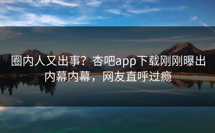 圈内人又出事？杏吧app下载刚刚曝出内幕内幕，网友直呼过瘾