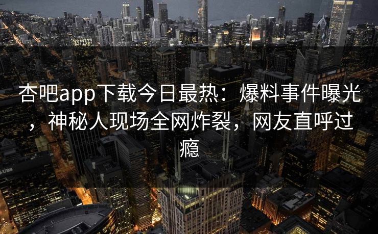 杏吧app下载今日最热：爆料事件曝光，神秘人现场全网炸裂，网友直呼过瘾