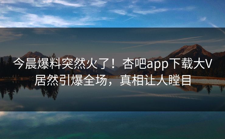 今晨爆料突然火了！杏吧app下载大V居然引爆全场，真相让人瞠目