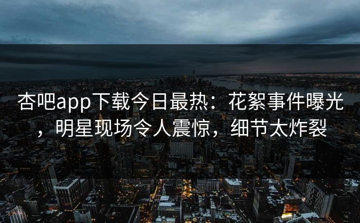 杏吧app下载今日最热：花絮事件曝光，明星现场令人震惊，细节太炸裂