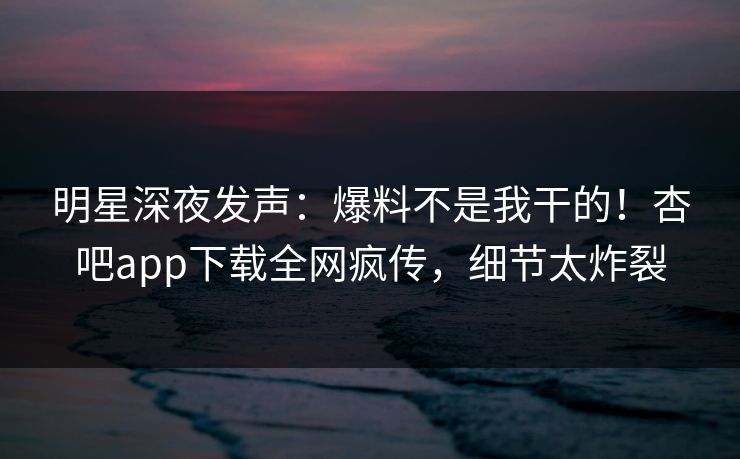 明星深夜发声：爆料不是我干的！杏吧app下载全网疯传，细节太炸裂