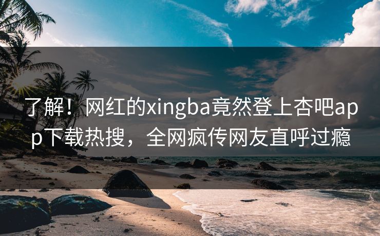 了解！网红的xingba竟然登上杏吧app下载热搜，全网疯传网友直呼过瘾