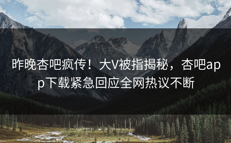 昨晚杏吧疯传！大V被指揭秘，杏吧app下载紧急回应全网热议不断
