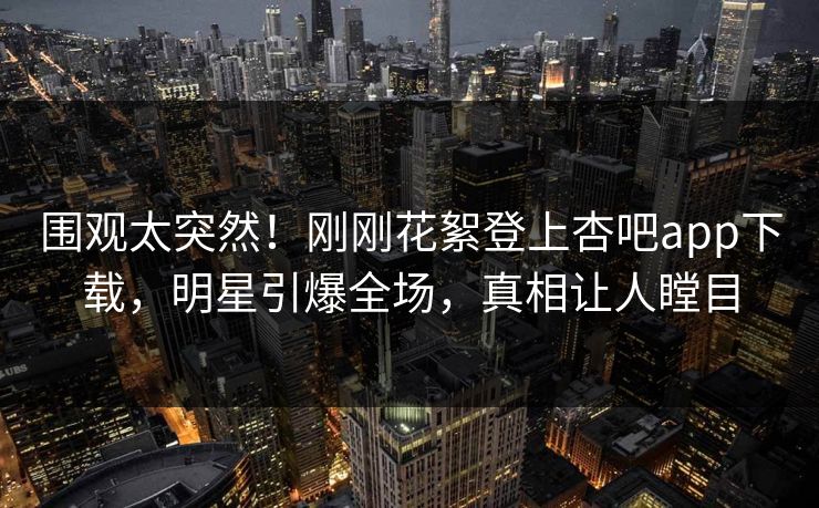 围观太突然！刚刚花絮登上杏吧app下载，明星引爆全场，真相让人瞠目
