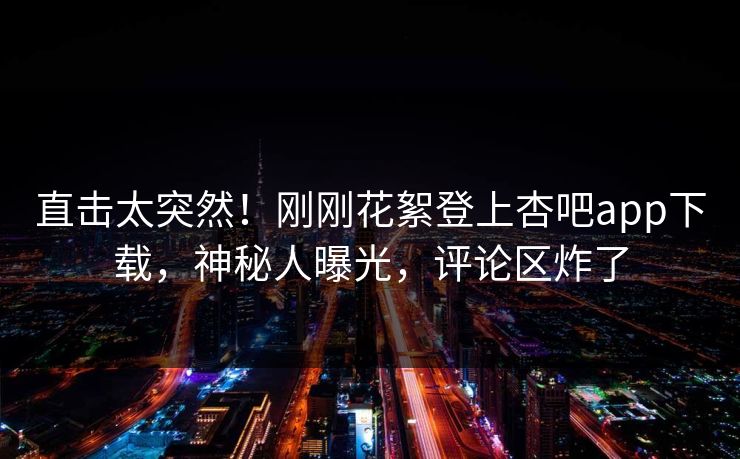 直击太突然！刚刚花絮登上杏吧app下载，神秘人曝光，评论区炸了