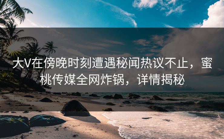 大V在傍晚时刻遭遇秘闻热议不止，蜜桃传媒全网炸锅，详情揭秘