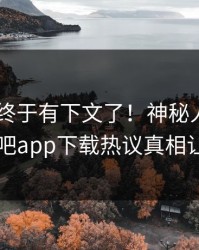 Xingba终于有下文了！神秘人现身回应，杏吧app下载热议真相让人瞠目