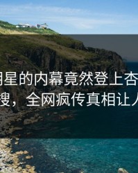 直击！明星的内幕竟然登上杏吧app下载热搜，全网疯传真相让人瞠目