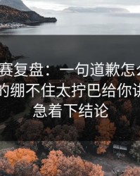 每日大赛复盘：一句道歉怎么来的？今晚真的绷不住太拧巴给你讲透，别急着下结论