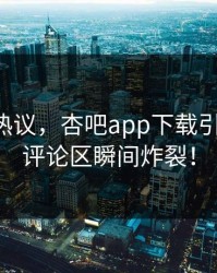 圈内人热议，杏吧app下载引爆热搜，评论区瞬间炸裂！