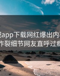 本周杏吧app下载网红爆出内幕，全网炸裂细节网友直呼过瘾