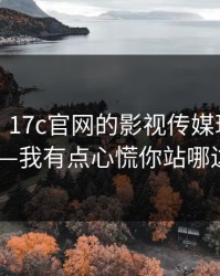 说真的，17c官网的影视传媒现在变了——我有点心慌你站哪边？