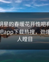 发现！明星的春暖花开性吧有你竟然登上杏吧app下载热搜，劲爆真相让人瞠目