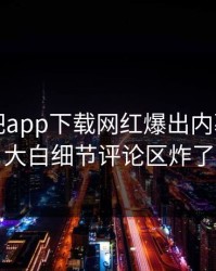 昨晚杏吧app下载网红爆出内幕，真相大白细节评论区炸了